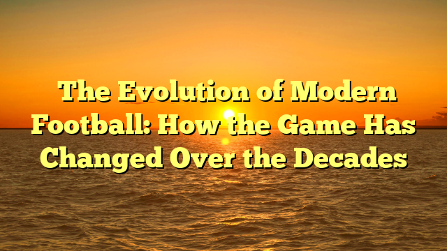 ﻿The Evolution of Modern Football: How the Game Has Changed Over the Decades