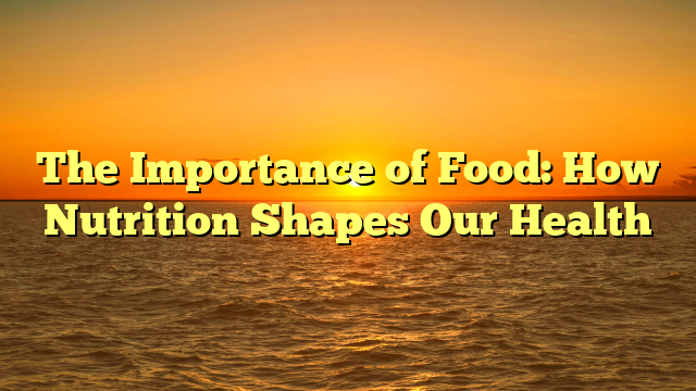 The Importance of Food: How Nutrition Shapes Our Health